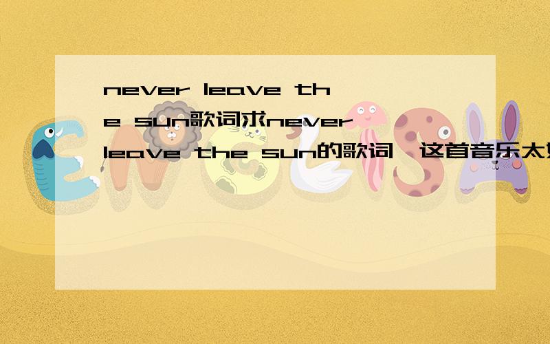never leave the sun歌词求never leave the sun的歌词,这首音乐太好听了,如果没听过顺便去听一下吧