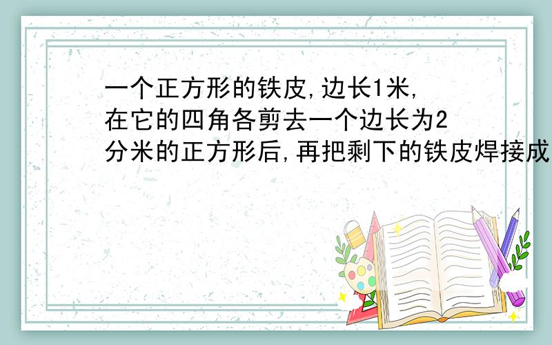 一个正方形的铁皮,边长1米,在它的四角各剪去一个边长为2分米的正方形后,再把剩下的铁皮焊接成一个长方