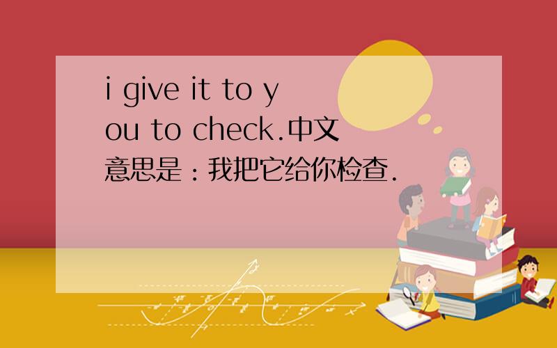 i give it to you to check.中文意思是：我把它给你检查.