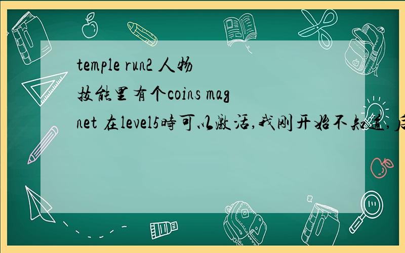 temple run2 人物技能里有个coins magnet 在level5时可以激活,我刚开始不知道,后来达到level8了,发现激活不了了,这怎么办,是不是就不能激活这个技能了,感觉这个技能很有用啊~想用这个技能~