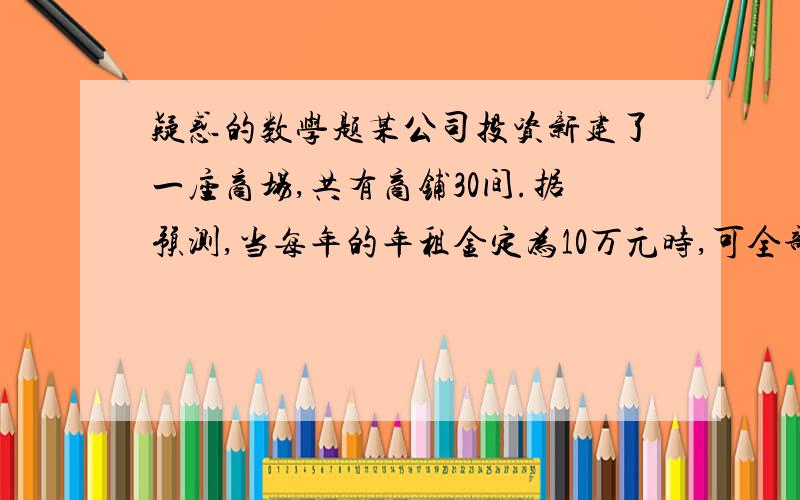 疑惑的数学题某公司投资新建了一座商场,共有商铺30间.据预测,当每年的年租金定为10万元时,可全部租出.每年的年租金增加5000元,则少租出商铺1间.该公司要为租出的商铺每间每年交各种费用