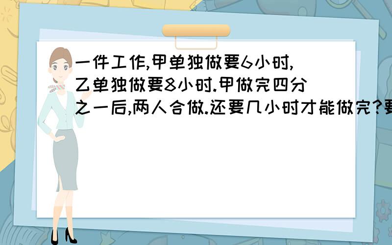 一件工作,甲单独做要6小时,乙单独做要8小时.甲做完四分之一后,两人合做.还要几小时才能做完?要有讲解