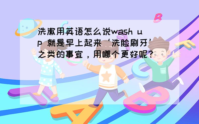 洗漱用英语怎么说wash up 就是早上起来‘洗脸刷牙’之类的事宜，用哪个更好呢？