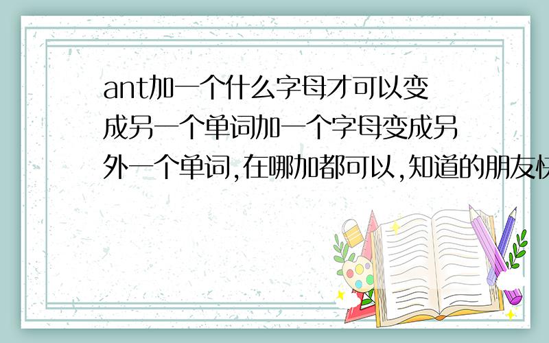 ant加一个什么字母才可以变成另一个单词加一个字母变成另外一个单词,在哪加都可以,知道的朋友快来帮帮忙!