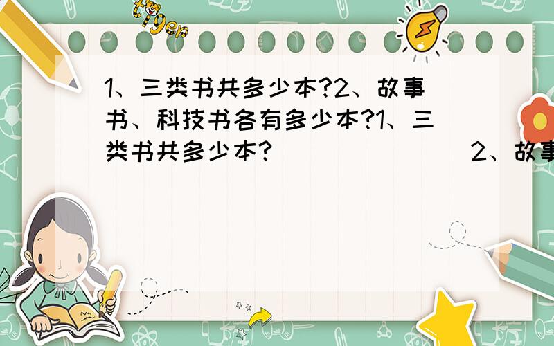 1、三类书共多少本?2、故事书、科技书各有多少本?1、三类书共多少本?               2、故事书、科技书各有多少本?                    [图上是个圆!]              急!