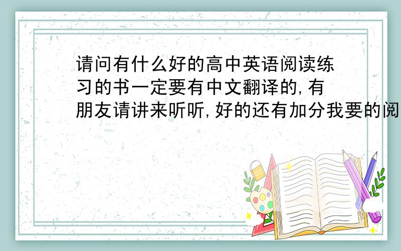 请问有什么好的高中英语阅读练习的书一定要有中文翻译的,有朋友请讲来听听,好的还有加分我要的阅读理解的练习书，要书名，拜托了甘多位大哥，不要叫我听小说....