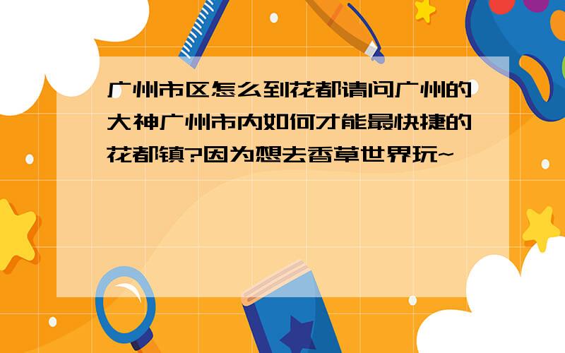 广州市区怎么到花都请问广州的大神广州市内如何才能最快捷的花都镇?因为想去香草世界玩~