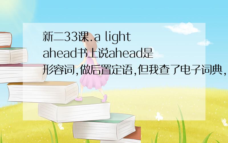 新二33课.a light ahead书上说ahead是形容词,做后置定语,但我查了电子词典,ahead只有副词词性.ahead在这里到底什么词性啊,还有副词可以做后置定语嘛?