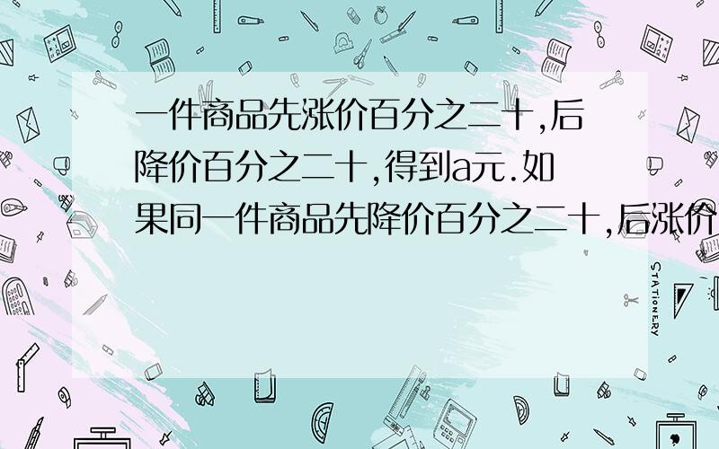 一件商品先涨价百分之二十,后降价百分之二十,得到a元.如果同一件商品先降价百分之二十,后涨价百分之二十,得到b元.那么（） a>b a