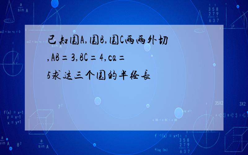 已知圆A,圆B,圆C两两外切,AB=3,BC=4,ca=5求这三个圆的半径长