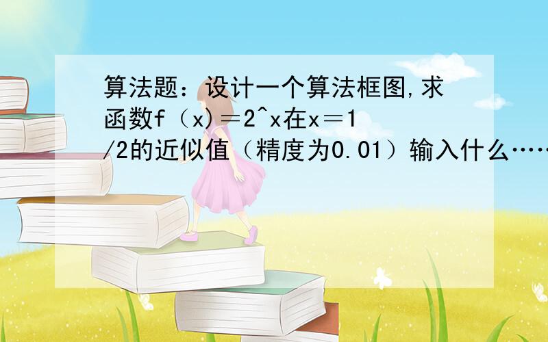 算法题：设计一个算法框图,求函数f（x)＝2^x在x＝1/2的近似值（精度为0.01）输入什么……，可以一步步解释清吗