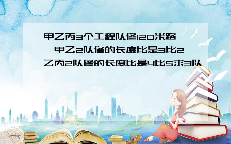 甲乙丙3个工程队修120米路,甲乙2队修的长度比是3比2乙丙2队修的长度比是4比5求3队