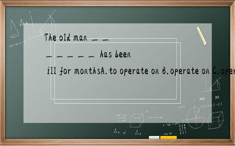 The old man _______ has been ill for monthsA.to operate on B.operate on C.operated D.being operated on