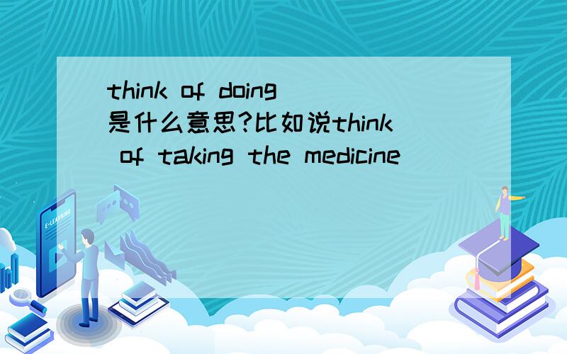 think of doing是什么意思?比如说think of taking the medicine