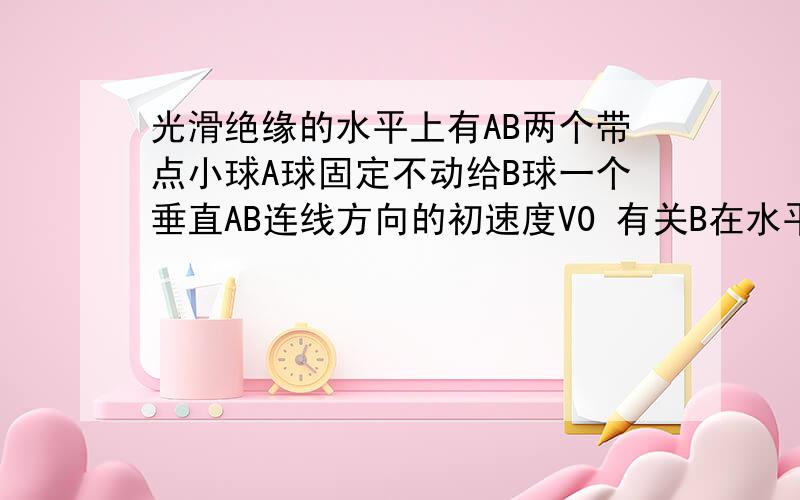 光滑绝缘的水平上有AB两个带点小球A球固定不动给B球一个垂直AB连线方向的初速度V0 有关B在水平桌面上的运不可能发生的是 D速度大小和家速度大小都不变