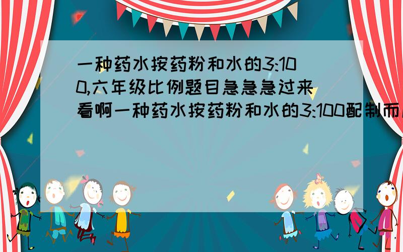 一种药水按药粉和水的3:100,六年级比例题目急急急过来看啊一种药水按药粉和水的3:100配制而成,要配置药水618克,需要药粉多少 千克 ?注意单位!我要过程,麻烦了