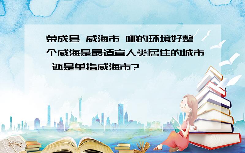 荣成县 威海市 哪的环境好整个威海是最适宜人类居住的城市 还是单指威海市?