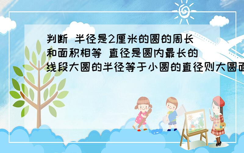 判断 半径是2厘米的圆的周长和面积相等 直径是圆内最长的线段大圆的半径等于小圆的直径则大圆面积是小圆的4倍大圆的圆周率比小圆的圆周率大周长相等的两个圆,他们的面积也相等正确