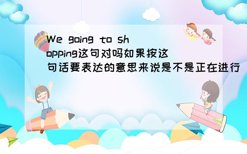 We going to shopping这句对吗如果按这句话要表达的意思来说是不是正在进行（going）如果用go是将要进行吗正在进行时和将要进行时分别怎么表达？为什么？（按这个句子的正确形式变化）