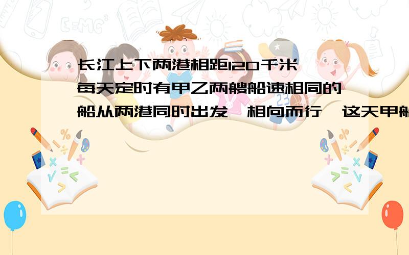 长江上下两港相距120千米,每天定时有甲乙两艘船速相同的船从两港同时出发,相向而行,这天甲船从上港出发时,掉下一物浮于水面,随水下漂,2分钟后,与甲船相距1千米,乙船出发后几小时与漂流