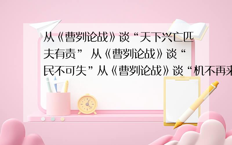 从《曹刿论战》谈“天下兴亡匹夫有责” 从《曹刿论战》谈“民不可失”从《曹刿论战》谈“机不再来”每个150字左右,给两个就行,（好的话再给加分）