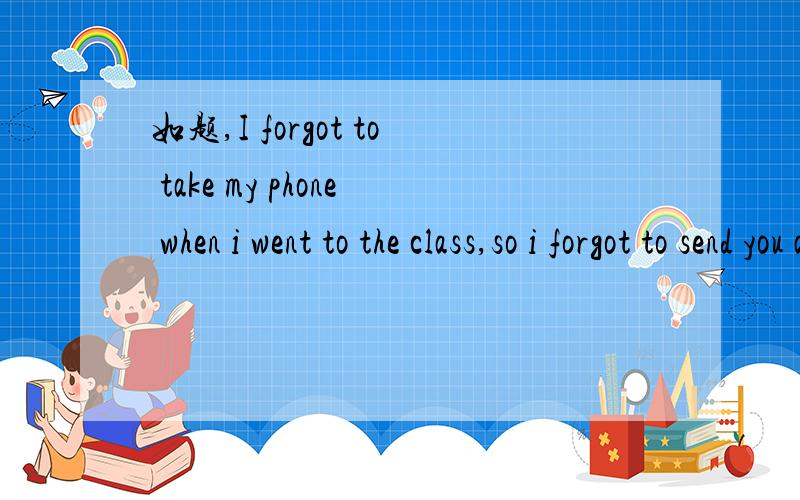 如题,I forgot to take my phone when i went to the class,so i forgot to send you a