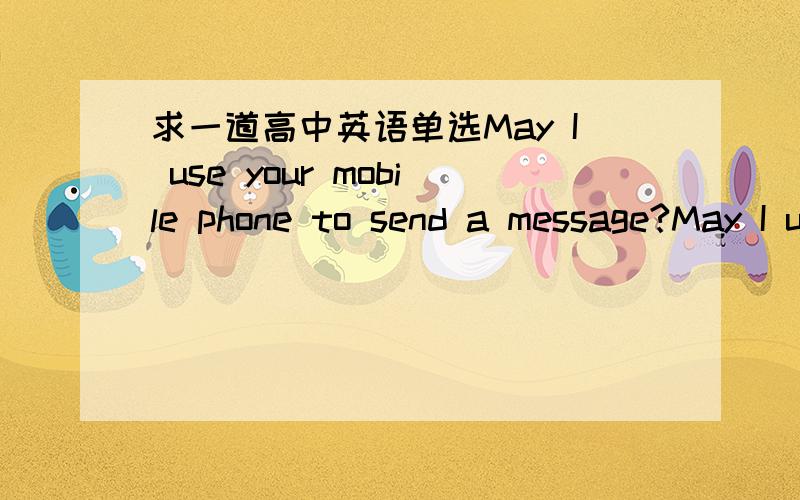 求一道高中英语单选May I use your mobile phone to send a message?May I use your mobile phone to send a message?Well,if you ,be quick.I am playing games with it.A may B can C shall D must