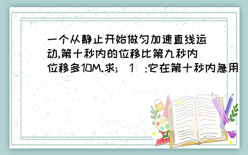 一个从静止开始做匀加速直线运动,第十秒内的位移比第九秒内位移多10M.求;(1):它在第十秒内急用