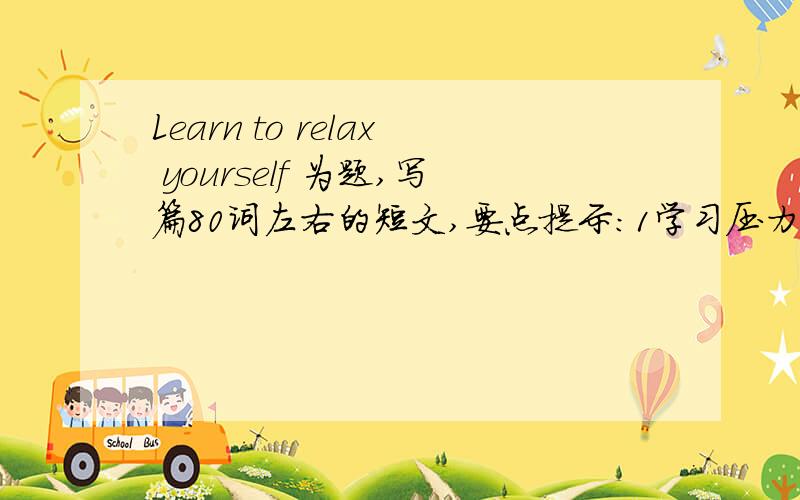 Learn to relax yourself 为题,写篇80词左右的短文,要点提示:1学习压力大及其表现2学会放松很重要3放松方英语作文高手帮帮忙80词就够了