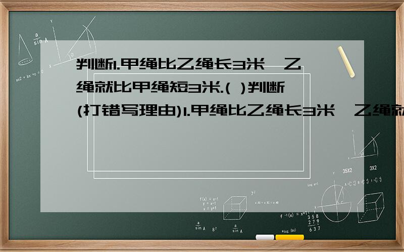 判断1.甲绳比乙绳长3米,乙绳就比甲绳短3米.( )判断(打错写理由)1.甲绳比乙绳长3米,乙绳就比甲绳短3米.( )2.甲绳比乙绳长60%,乙绳就比甲绳断60%.( )3.乙绳比甲绳短甲乙绳之和的60%,就是甲绳比乙