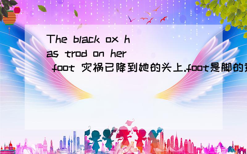 The black ox has trod on her foot 灾祸已降到她的头上.foot是脚的意思,不知怎么在这里变成头了,我刚学英语,