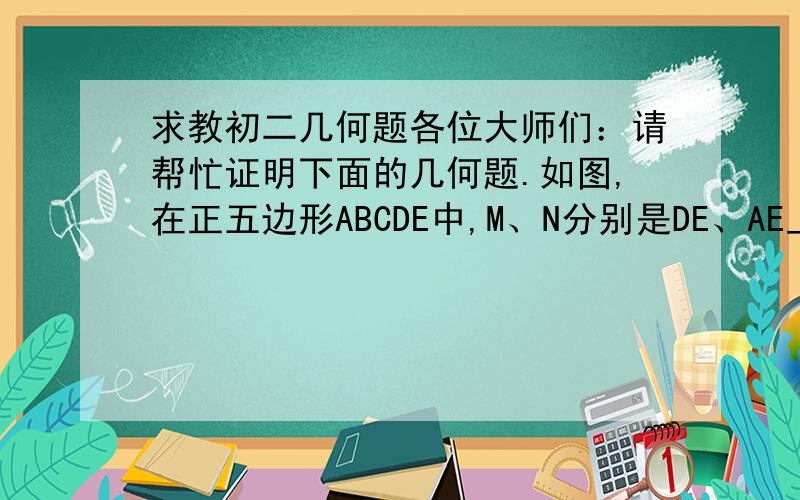 求教初二几何题各位大师们：请帮忙证明下面的几何题.如图,在正五边形ABCDE中,M、N分别是DE、AE上的点,BM与CN相交于点O,若角BON=108度时,试证明：BM=CN∠CEN=∠BDM是怎么求出来的啊