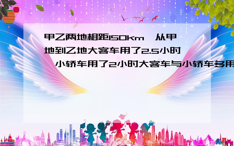 甲乙两地相距150km,从甲地到乙地大客车用了2.5小时,小轿车用了2小时大客车与小轿车多用时间的比是多少?速度比是多少?   有过程必采纳!