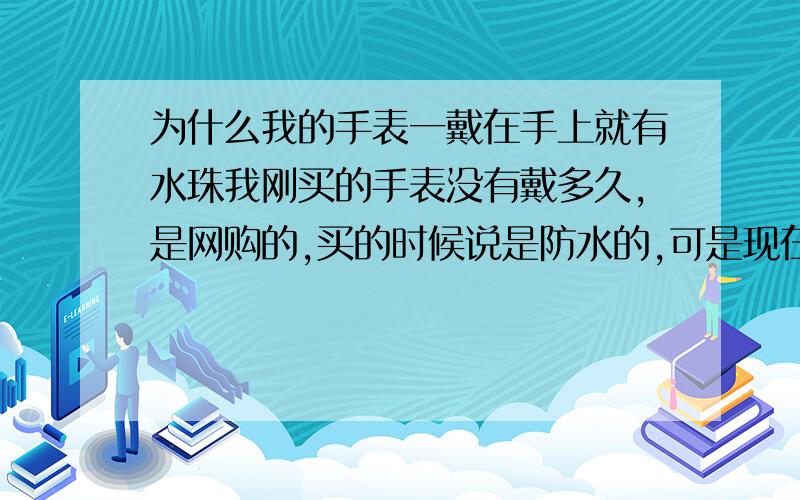 为什么我的手表一戴在手上就有水珠我刚买的手表没有戴多久,是网购的,买的时候说是防水的,可是现在我的手表呢,不戴的时候什么事也没有,可一戴在手上,那镜片上就有水珠,我应该怎么办呀