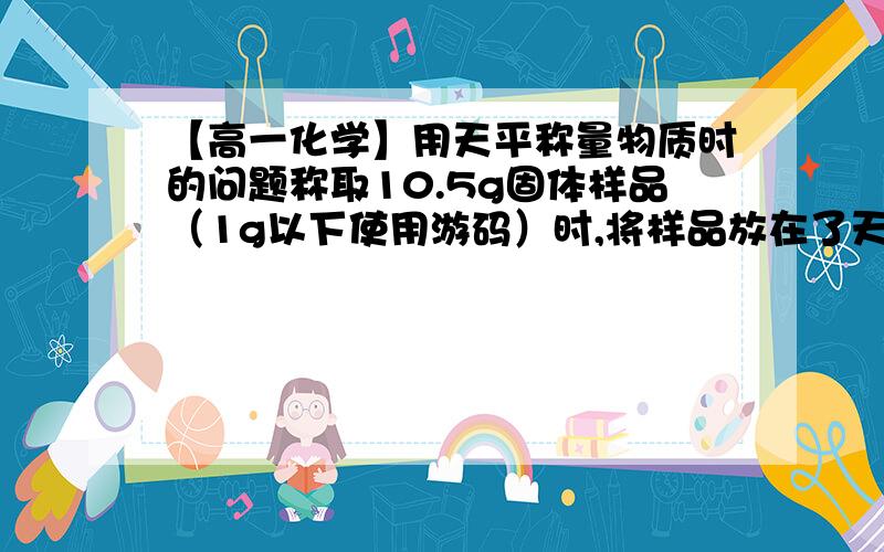 【高一化学】用天平称量物质时的问题称取10.5g固体样品（1g以下使用游码）时,将样品放在了天平的右盘,则所称样品的实际质量为（）g?5g这种题每次都搞晕……