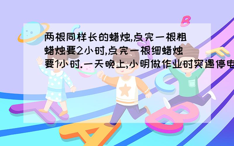 两根同样长的蜡烛,点完一根粗蜡烛要2小时,点完一根细蜡烛要1小时.一天晚上,小明做作业时突遇停电,他同时点燃这2支蜡烛,若干分钟后来电了,小明将两根蜡烛同时熄灭,发现粗蜡烛的长恰是