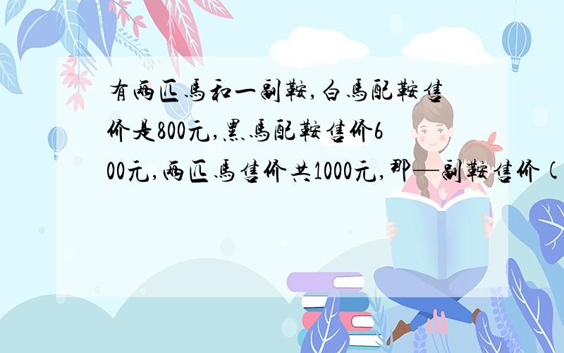 有两匹马和一副鞍,白马配鞍售价是800元,黑马配鞍售价600元,两匹马售价共1000元,那—副鞍售价( )元.请用算式写出步骤.