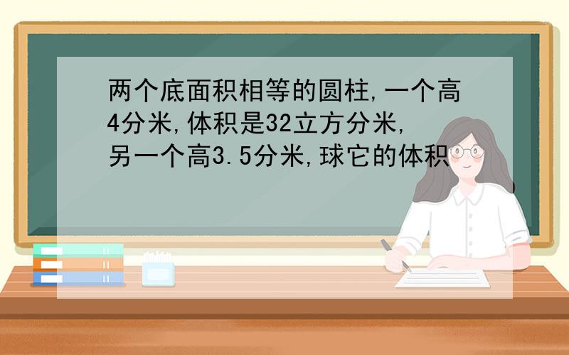 两个底面积相等的圆柱,一个高4分米,体积是32立方分米,另一个高3.5分米,球它的体积