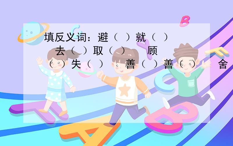 填反义词：避（ ）就（ ）   去（ ）取（ ）   顾（ ）失（ ）   善（ ）善（ ）   舍（ ）求（ ）大家帮帮忙啊