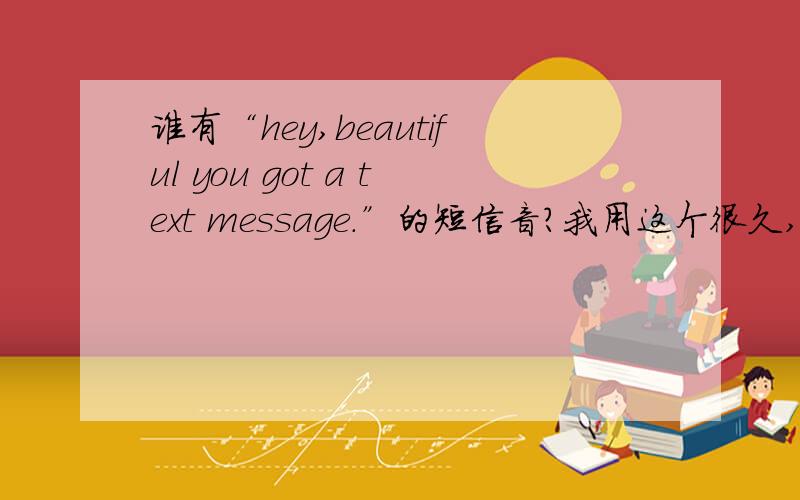 谁有“hey,beautiful you got a text message.”的短信音?我用这个很久,现在没了.