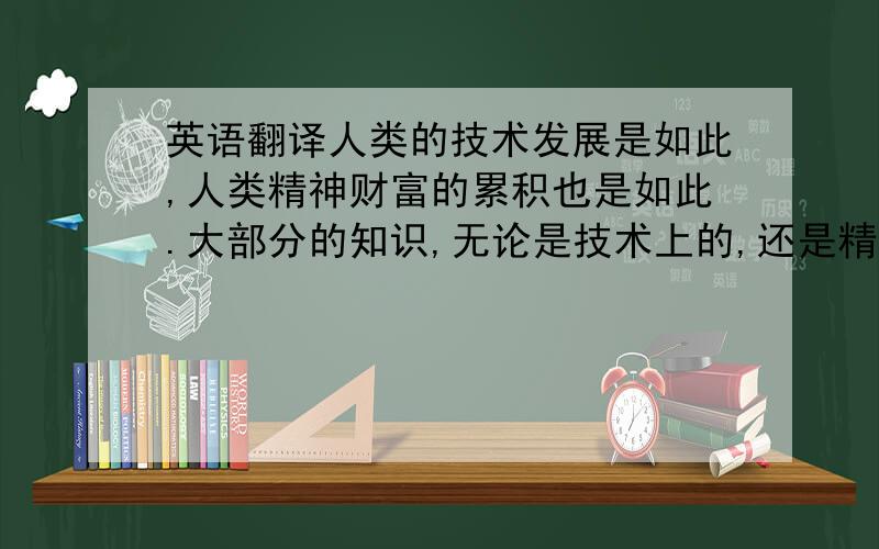 英语翻译人类的技术发展是如此,人类精神财富的累积也是如此.大部分的知识,无论是技术上的,还是精神上的,都储藏在书籍中.书籍是人类取得的特有的成就；读书能够丰富你的人生阅历.阅读