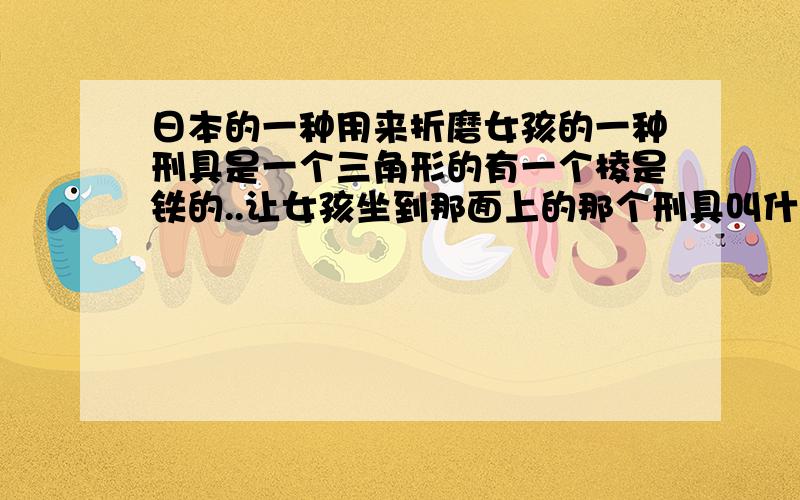 日本的一种用来折磨女孩的一种刑具是一个三角形的有一个棱是铁的..让女孩坐到那面上的那个刑具叫什么.