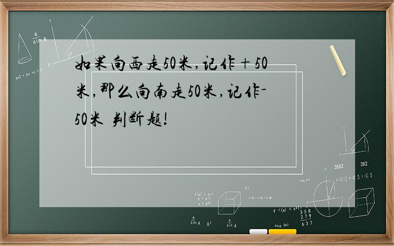 如果向西走50米,记作+50米,那么向南走50米,记作-50米 判断题!