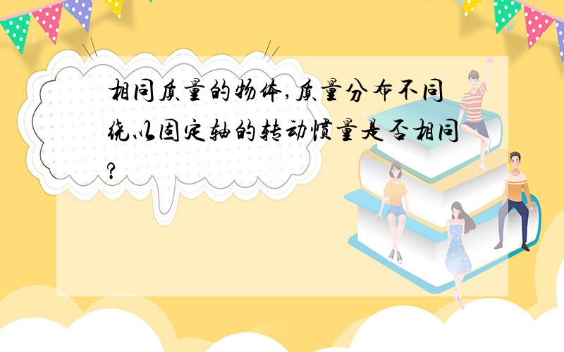 相同质量的物体,质量分布不同绕以固定轴的转动惯量是否相同?