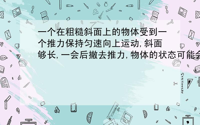 一个在粗糙斜面上的物体受到一个推力保持匀速向上运动,斜面够长,一会后撤去推力,物体的状态可能会?