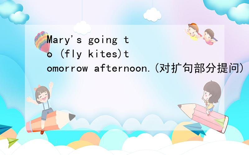 Mary's going to (fly kites)tomorrow afternoon.(对扩句部分提问)