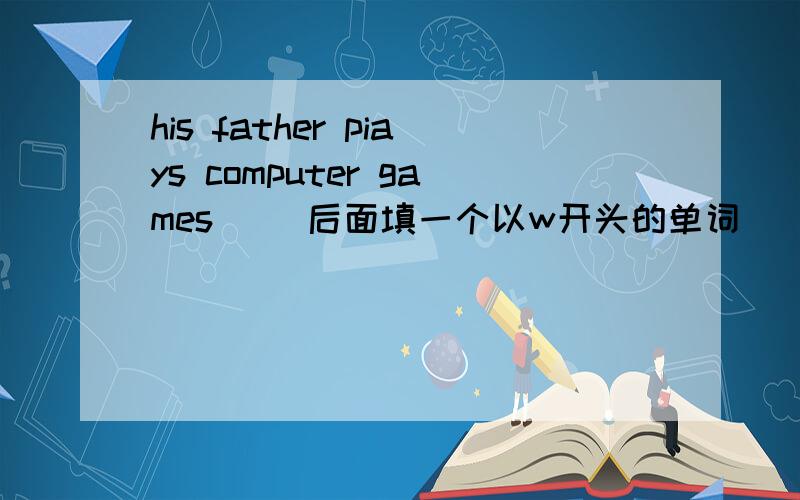 his father piays computer games __后面填一个以w开头的单词