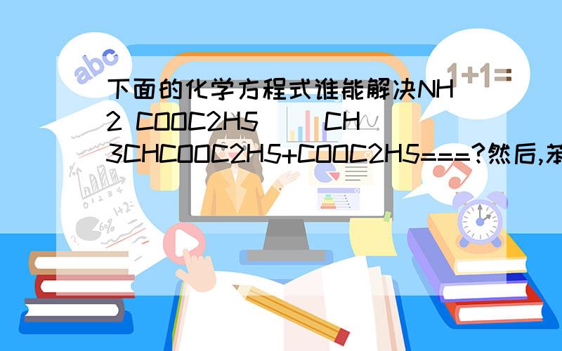 下面的化学方程式谁能解决NH2 COOC2H5| |CH3CHCOOC2H5+COOC2H5===?然后,苯醇中的水用什么能够脱掉,不要什么金属NA之类的,最好是液态的脱水剂百度编辑化学式实在是太麻烦了,上面就是丙酯和甲酸二