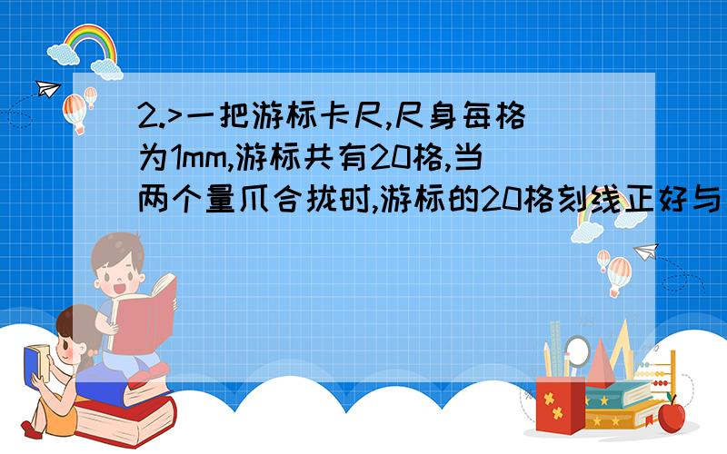 2.>一把游标卡尺,尺身每格为1mm,游标共有20格,当两个量爪合拢时,游标的20格刻线正好与尺身的19格刻线