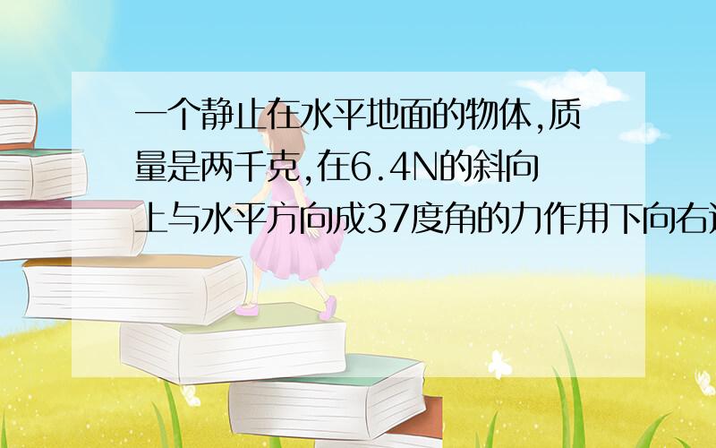 一个静止在水平地面的物体,质量是两千克,在6.4N的斜向上与水平方向成37度角的力作用下向右运动,物体与地面间的摩擦力是4.2N,求物体在在4秒末的速度和4秒内的位移?